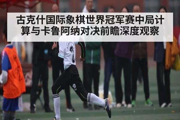 古克什国际象棋世界冠军赛中局计算与卡鲁阿纳对决前瞻深度观察