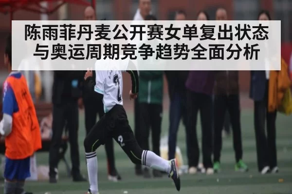 陈雨菲丹麦公开赛女单复出状态与奥运周期竞争趋势全面分析