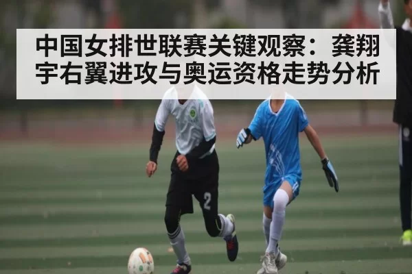 中国女排世联赛关键观察：龚翔宇右翼进攻与奥运资格走势分析